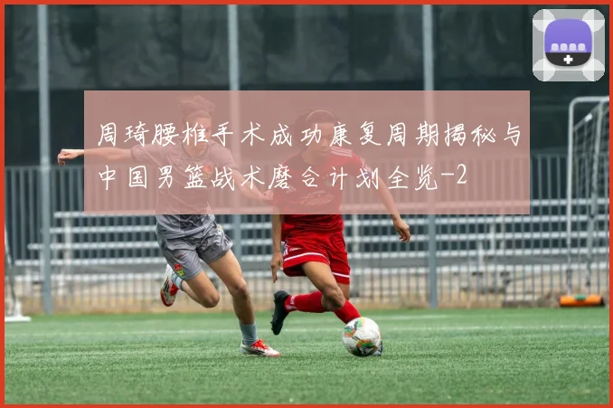 周琦腰椎手术成功康复周期揭秘与中国男篮战术磨合计划全览