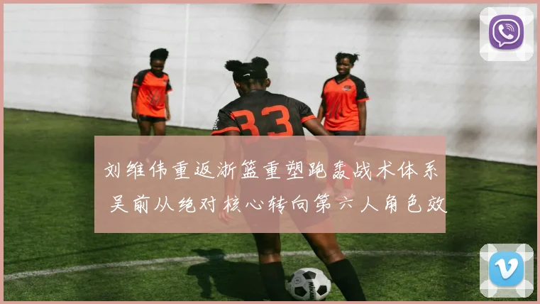 刘维伟重返浙篮重塑跑轰战术体系 吴前从绝对核心转向第六人角色效果分析
