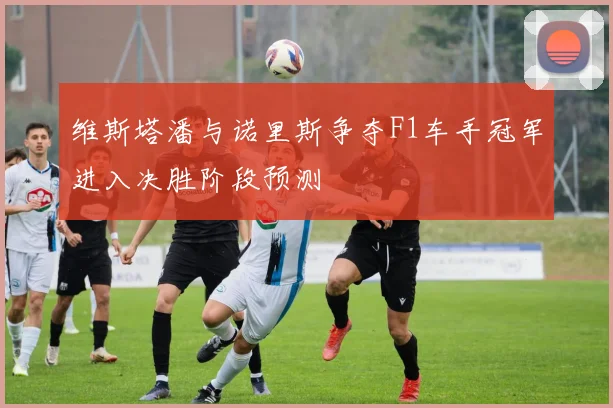 维斯塔潘与诺里斯争夺F1车手冠军进入决胜阶段预测