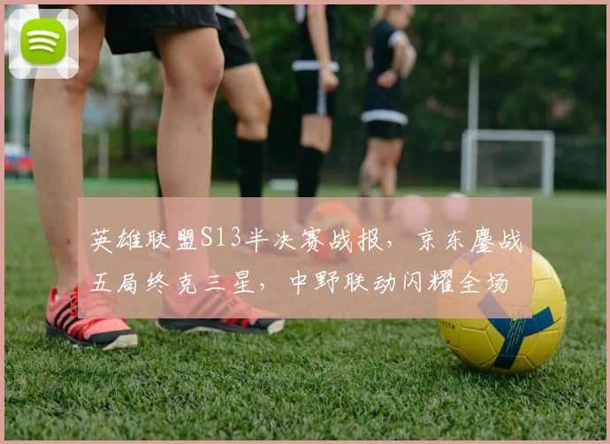 英雄联盟S13半决赛战报,京东鏖战五局终克三星,中野联动闪耀全场