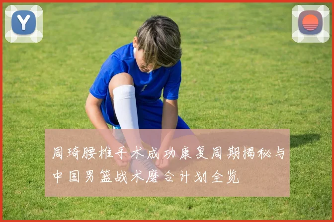 周琦腰椎手术成功康复周期揭秘与中国男篮战术磨合计划全览