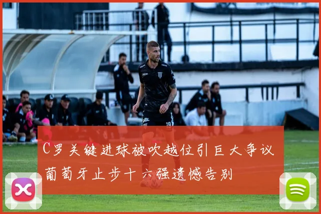 C罗关键进球被吹越位引巨大争议 葡萄牙止步十六强遗憾告别