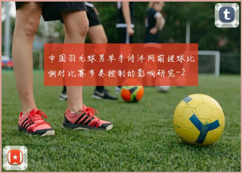 中国羽毛球男单李诗沣网前搓球比例对比赛节奏控制的影响研究