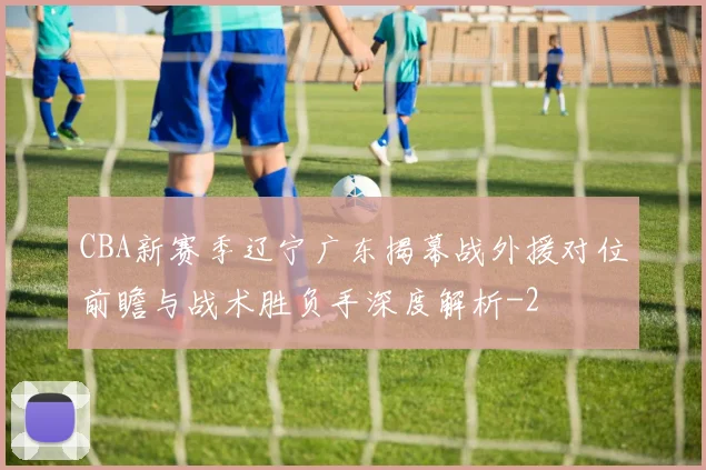 CBA新赛季辽宁广东揭幕战外援对位前瞻与战术胜负手深度解析