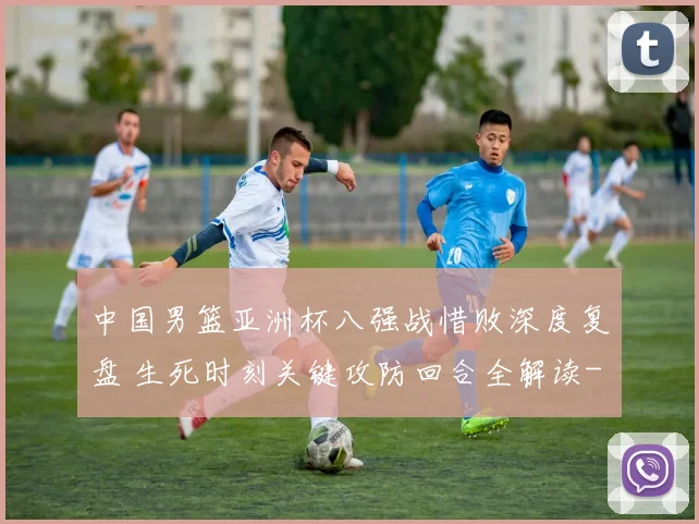 中国男篮亚洲杯八强战惜败深度复盘 生死时刻关键攻防回合全解读