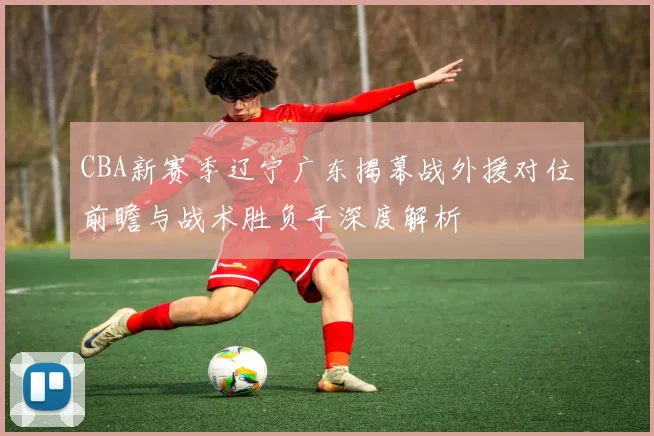 CBA新赛季辽宁广东揭幕战外援对位前瞻与战术胜负手深度解析