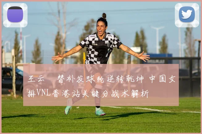 王云蕗替补发球轮逆转乾坤 中国女排VNL香港站关键分战术解析