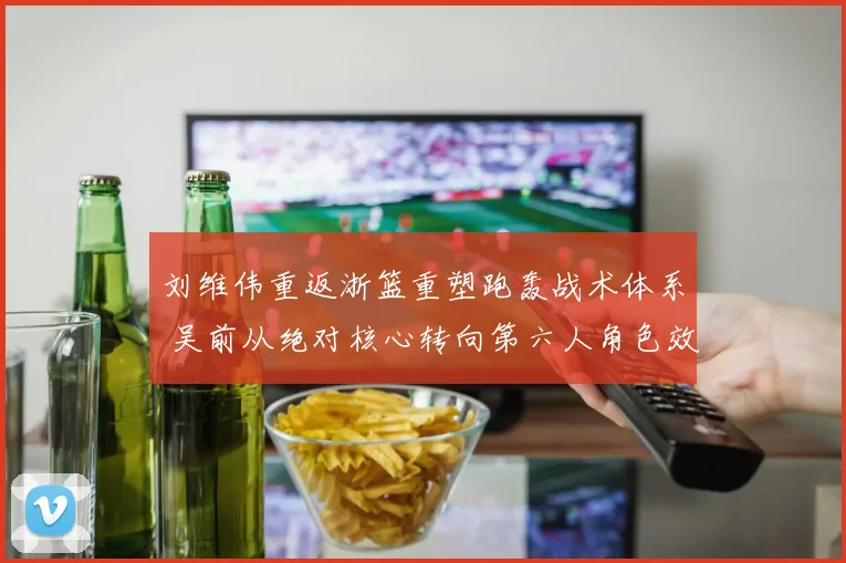 刘维伟重返浙篮重塑跑轰战术体系 吴前从绝对核心转向第六人角色效果分析
