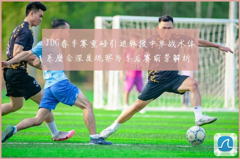 JDG春季赛重磅引进韩援中单战术体系磨合深度观察与季后赛前景解析